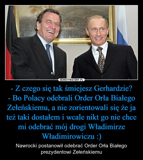 
    - Z czego się tak śmiejesz Gerhardzie? - Bo Polacy odebrali Order Orła Białego Zełeńskiemu, a nie zorientowali się że ja też taki dostałem i wcale nikt go nie chce mi odebrać mój drogi Władimirze Władimirowiczu :)