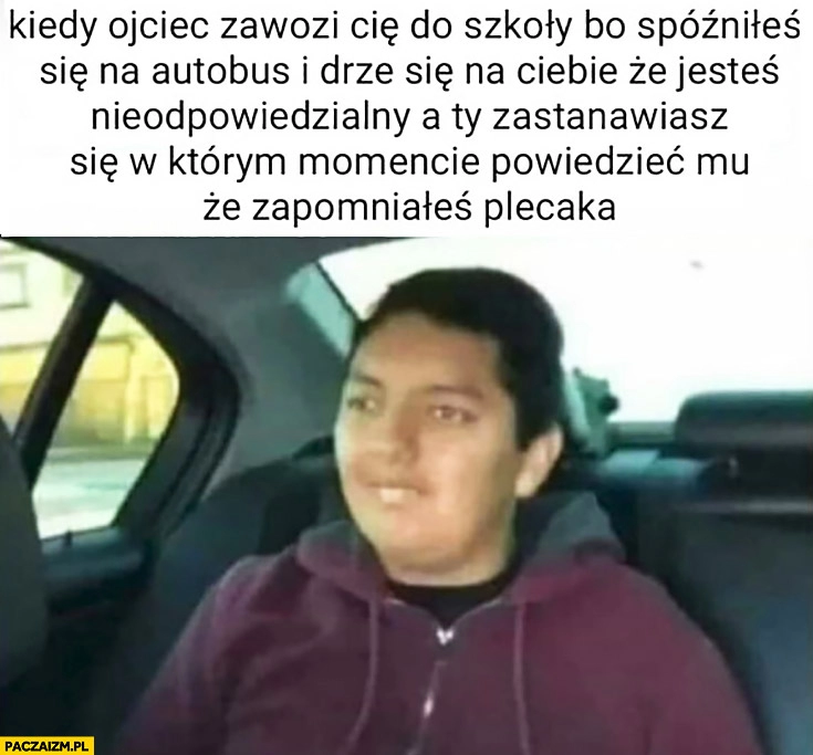 
    Kiedy ojciec zawozi Cię do szkoły bo spóźniłeś się na autobus i drze się na Ciebie a Ty zastanawiasz się w którym momencie powiedzieć mu, że zapomniałeś plecaka