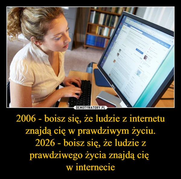 
    2006 - boisz się, że ludzie z internetu znajdą cię w prawdziwym życiu. 2026 - boisz się, że ludzie z prawdziwego życia znajdą cię w internecie
