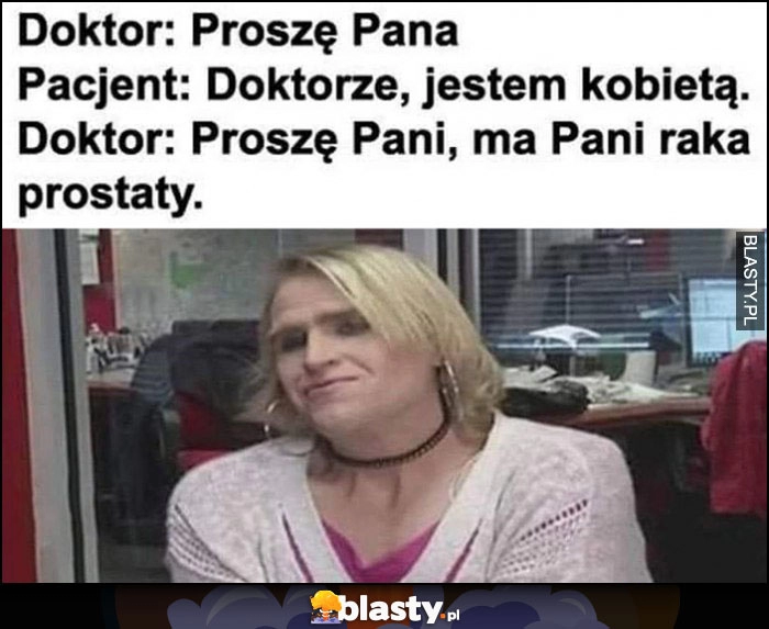 
    Doktor: proszę pana, pacjent: doktorze, jestem kobietą. Doktor: proszę pani, ma pani raka prostaty