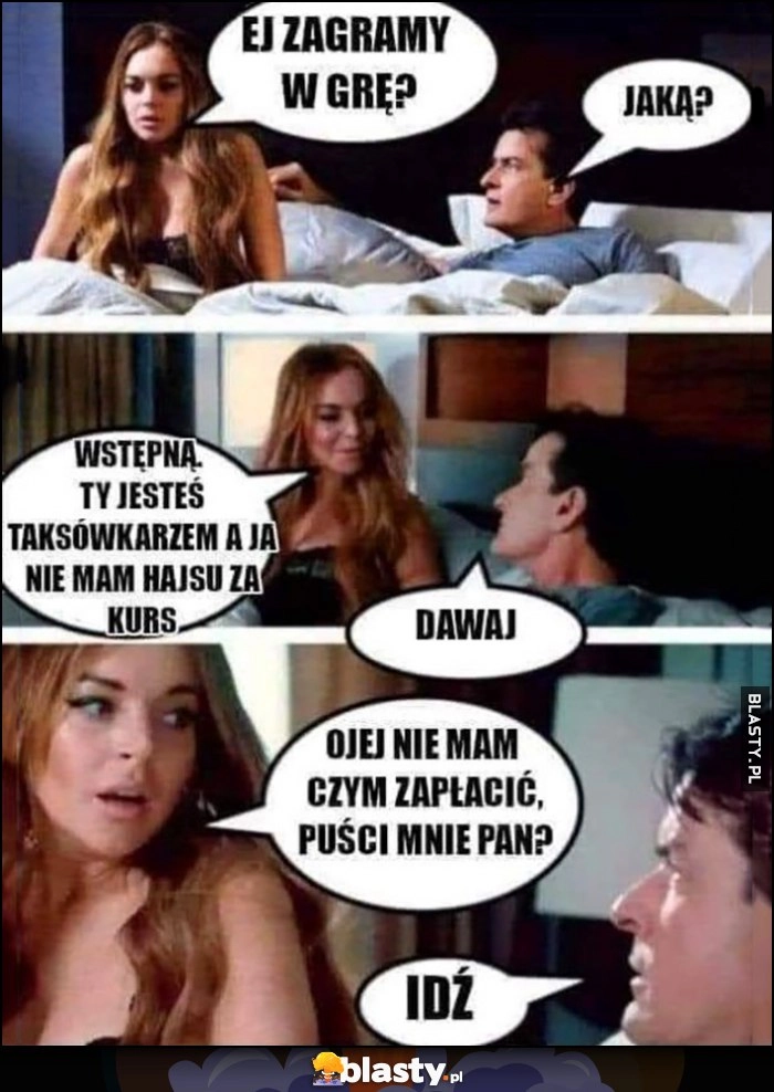 
    Kochanka do faceta: zagramy w grę? Jaką? Wstępną, ty jesteś taksówkarzem, a ja nie mam hajsu na kurs, dawaj, ojej nie mam czym zapłacić, puści mnie pan? Idź Charlie Sheen Lindsay Lohan