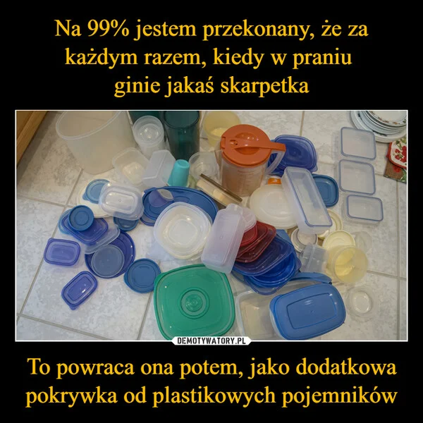 
    Na 99% jestem przekonany, że za każdym razem, kiedy w praniu ginie jakaś skarpetka To powraca ona potem, jako dodatkowa pokrywka od plastikowych pojemników