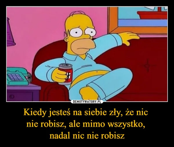 
    Kiedy jesteś na siebie zły, że nic nie robisz, ale mimo wszystko, nadal nic nie robisz