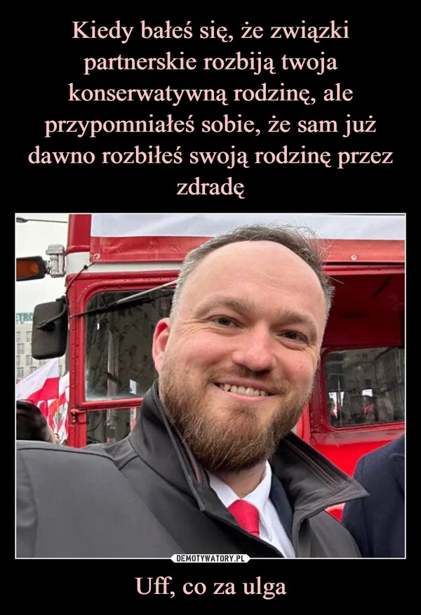 
    Kiedy bałeś się, że związki partnerskie rozbiją twoja konserwatywną rodzinę, ale przypomniałeś sobie, że sam już dawno rozbiłeś swoją rodzinę przez zdradę Uff, co za ulga