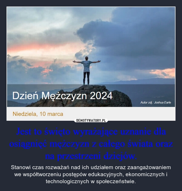 
    Jest to święto wyrażające uznanie dla osiągnięć mężczyzn z całego świata oraz na przestrzeni dziejów.