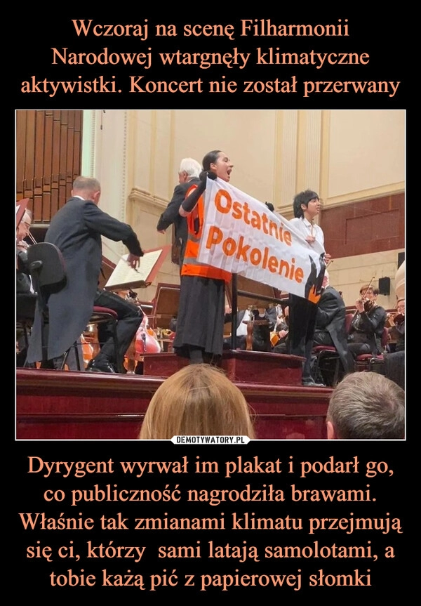 
    Wczoraj na scenę Filharmonii Narodowej wtargnęły klimatyczne aktywistki. Koncert nie został przerwany Dyrygent wyrwał im plakat i podarł go, co publiczność nagrodziła brawami. Właśnie tak zmianami klimatu przejmują się ci, którzy  sami latają samolotami, a tobie każą pić z papierowej słomki