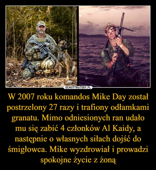 
    W 2007 roku komandos Mike Day został postrzelony 27 razy i trafiony odłamkami granatu. Mimo odniesionych ran udało mu się zabić 4 członków Al Kaidy, a następnie o własnych siłach dojść do śmigłowca. Mike wyzdrowiał i prowadzi spokojne życie z żoną