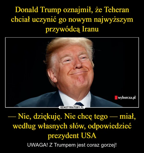 
    Donald Trump oznajmił, że Teheran chciał uczynić go nowym najwyższym przywódcą Iranu — Nie, dziękuję. Nie chcę tego — miał, według własnych słów, odpowiedzieć prezydent USA