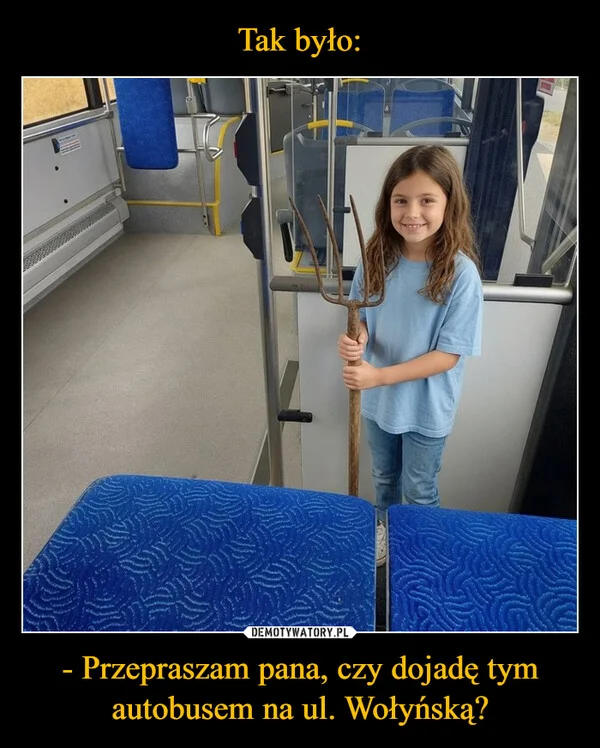 
    Tak było: - Przepraszam pana, czy dojadę tym autobusem na ul. Wołyńską?
