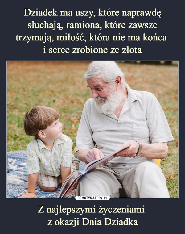 
    Dziadek ma uszy, które naprawdę słuchają, ramiona, które zawsze trzymają, miłość, która nie ma końca
i serce zrobione ze złota Z najlepszymi życzeniami
z okazji Dnia Dziadka 