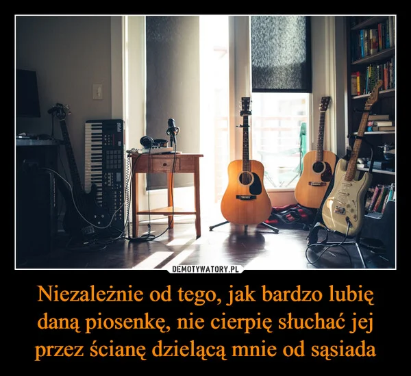 
    Niezależnie od tego, jak bardzo lubię daną piosenkę, nie cierpię słuchać jej przez ścianę dzielącą mnie od sąsiada