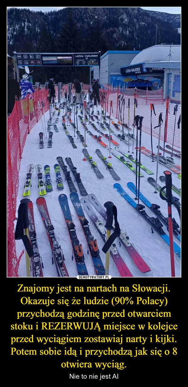 
    Znajomy jest na nartach na Słowacji. Okazuje się że ludzie (90% Polacy) przychodzą godzinę przed otwarciem stoku i REZERWUJĄ miejsce w kolejce przed wyciągiem zostawiaj narty i kijki. Potem sobie idą i przychodzą jak się o 8 otwiera wyciąg.