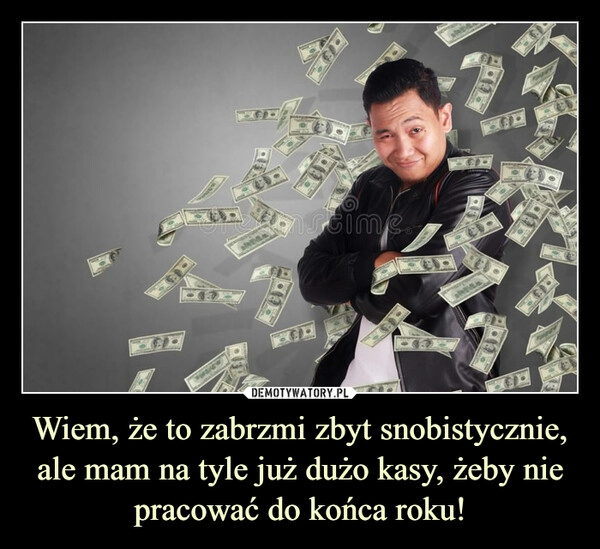 
    
Wiem, że to zabrzmi zbyt snobistycznie, ale mam na tyle już dużo kasy, żeby nie pracować do końca roku! 