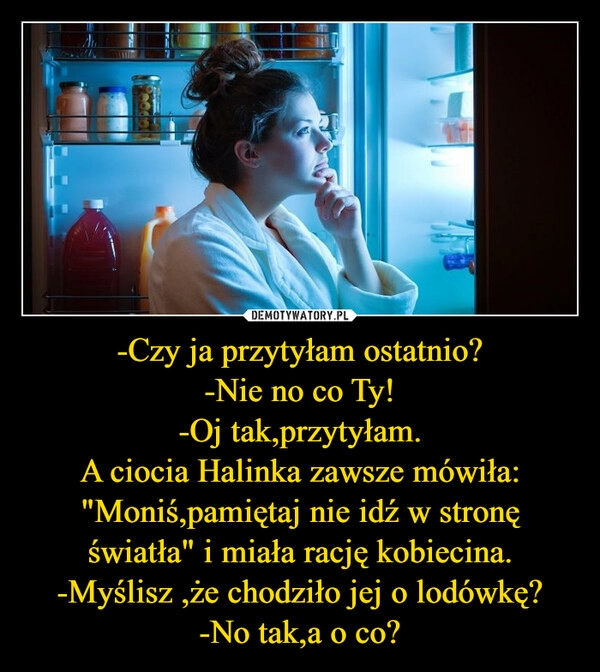 
    
-Czy ja przytyłam ostatnio?
-Nie no co Ty!
-Oj tak,przytyłam.
A ciocia Halinka zawsze mówiła:
"Moniś,pamiętaj nie idź w stronę światła" i miała rację kobiecina.
-Myślisz ,że chodziło jej o lodówkę?
-No tak,a o co? 