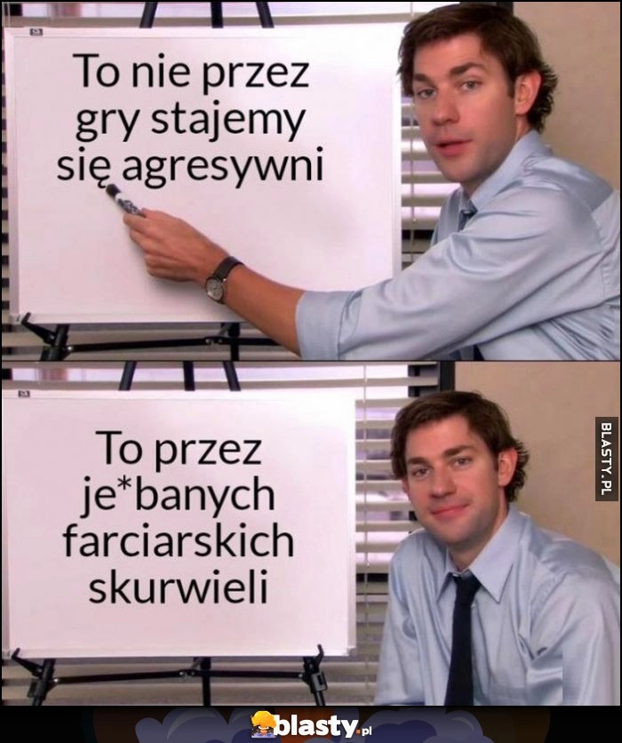 
    To nie przez gry stajemy się agresywni, to przez tych farciarzy co w nie grają Jim The Office