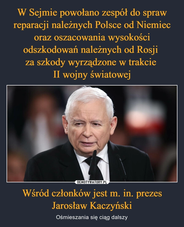 
    W Sejmie powołano zespół do spraw reparacji należnych Polsce od Niemiec oraz oszacowania wysokości odszkodowań należnych od Rosji 
za szkody wyrządzone w trakcie 
II wojny światowej Wśród członków jest m. in. prezes Jarosław Kaczyński