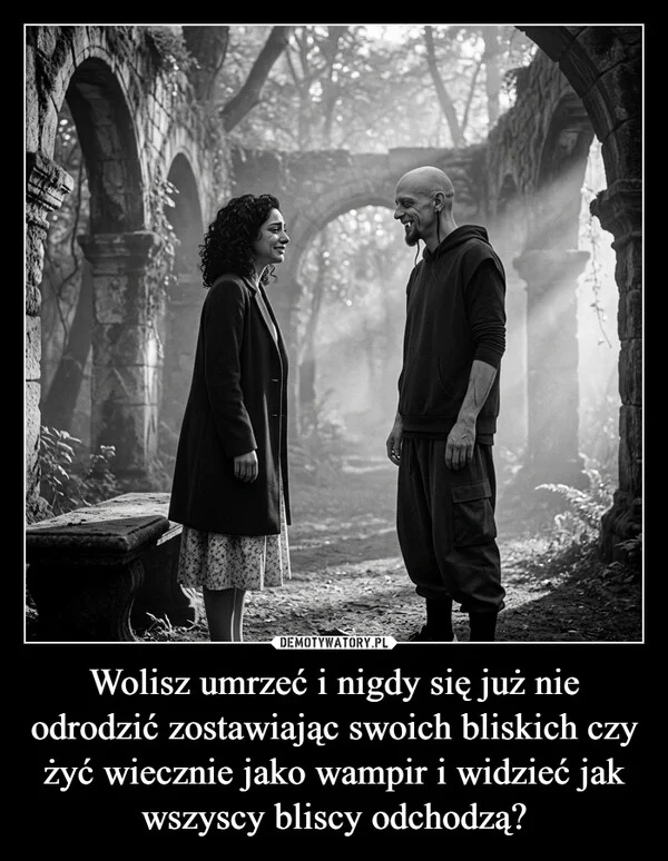 
    Wolisz umrzeć i nigdy się już nie odrodzić zostawiając swoich bliskich czy żyć wiecznie jako wampir i widzieć jak wszyscy bliscy odchodzą?