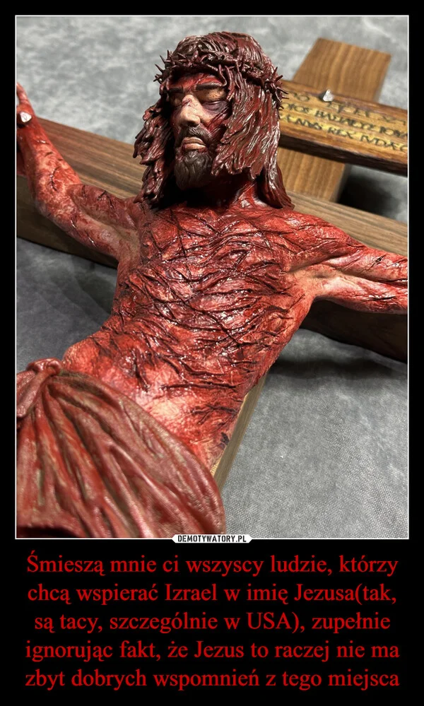 
    Śmieszą mnie ci wszyscy ludzie, którzy chcą wspierać Izrael w imię Jezusa(tak, są tacy, szczególnie w USA), zupełnie ignorując fakt, że Jezus to raczej nie ma zbyt dobrych wspomnień z tego miejsca