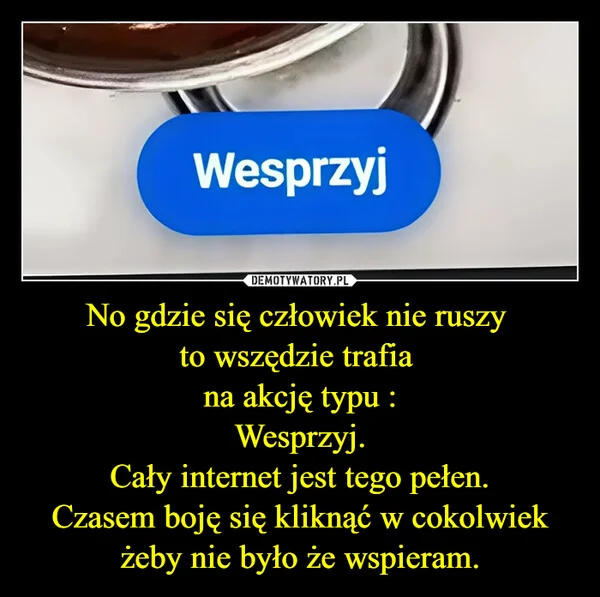 
    No gdzie się człowiek nie ruszy to wszędzie trafia na akcję typu : Wesprzyj. Cały internet jest tego pełen. Czasem boję się kliknąć w cokolwiek żeby nie było że wspieram.