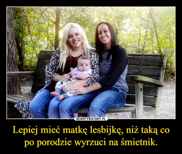 
    Lepiej mieć matkę lesbijkę, niż taką co po porodzie wyrzuci na śmietnik.