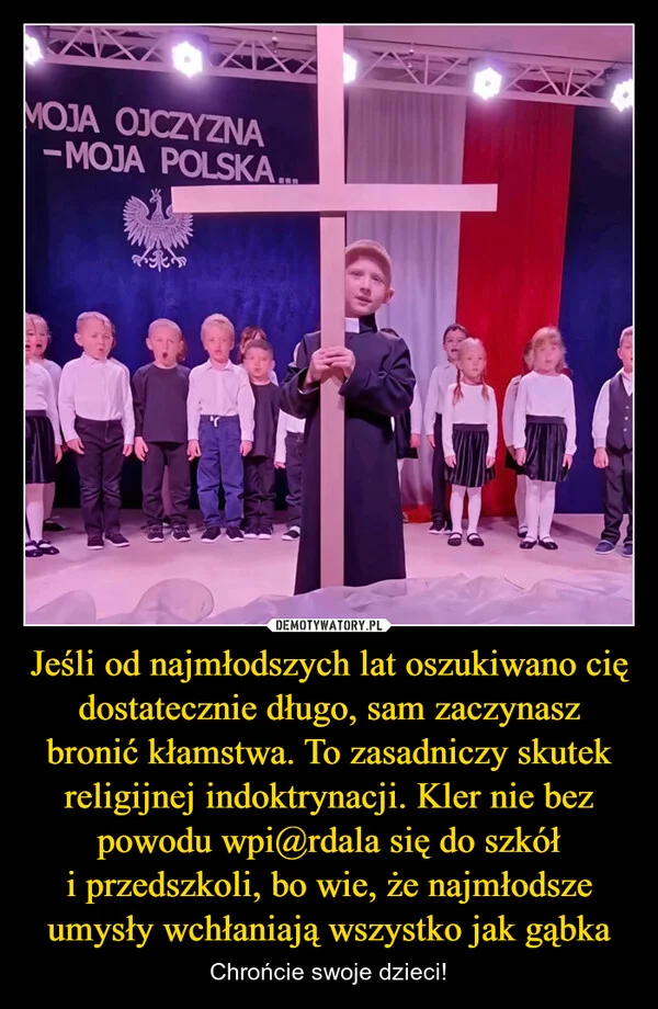 Jeśli od najmłodszych lat oszukiwano cię dostatecznie długo, sam zaczynasz bronić kłamstwa. To zasadniczy skutek religijnej indoktrynacji. Kler nie bez powodu wpi@rdala się do szkół i przedszkoli, bo wie, że najmłodsze umysły wchłaniają wszystko jak gąbka