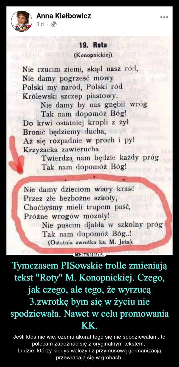 
    
Tymczasem PISowskie trolle zmieniają tekst "Roty" M. Konopnickiej. Czego, jak czego, ale tego, że wyrzucą 3.zwrotkę bym się w życiu nie spodziewała. Nawet w celu promowania KK. 