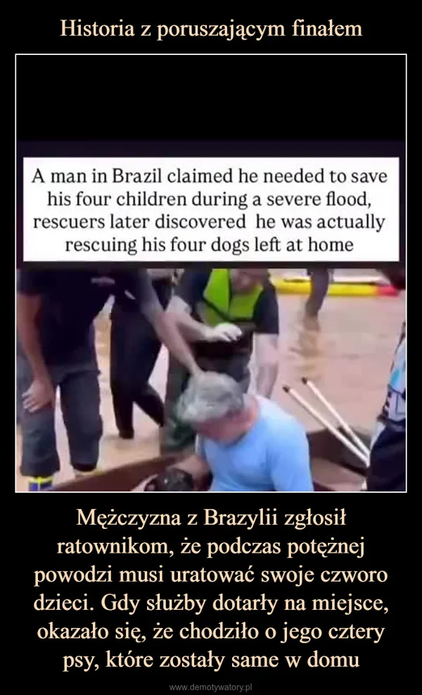 
    Historia z poruszającym finałem Mężczyzna z Brazylii zgłosił ratownikom, że podczas potężnej powodzi musi uratować swoje czworo dzieci. Gdy służby dotarły na miejsce, okazało się, że chodziło o jego cztery psy, które zostały same w domu