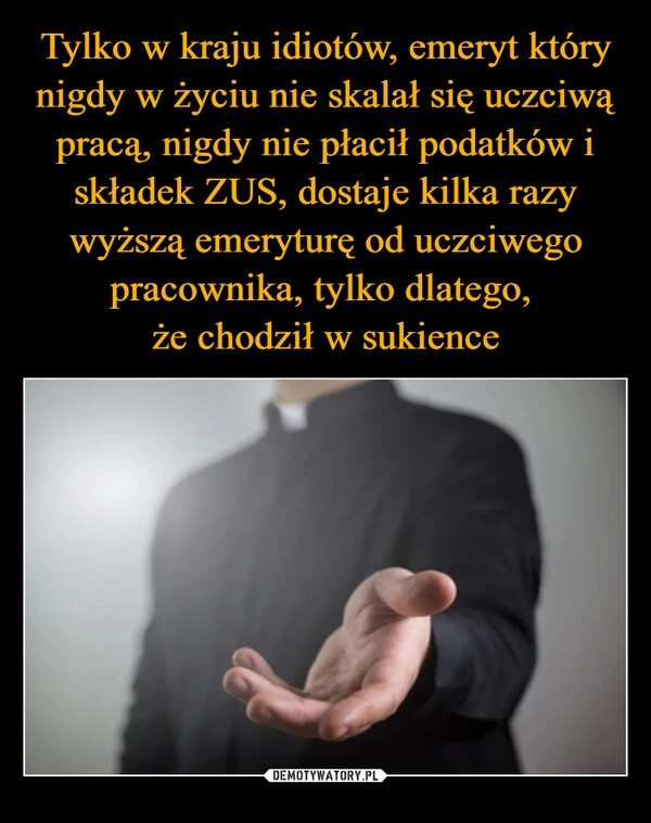 
    Tylko w kraju idiotów, emeryt który nigdy w życiu nie skalał się uczciwą pracą, nigdy nie płacił podatków i składek ZUS, dostaje kilka razy wyższą emeryturę od uczciwego pracownika, tylko dlatego, 
że chodził w sukience