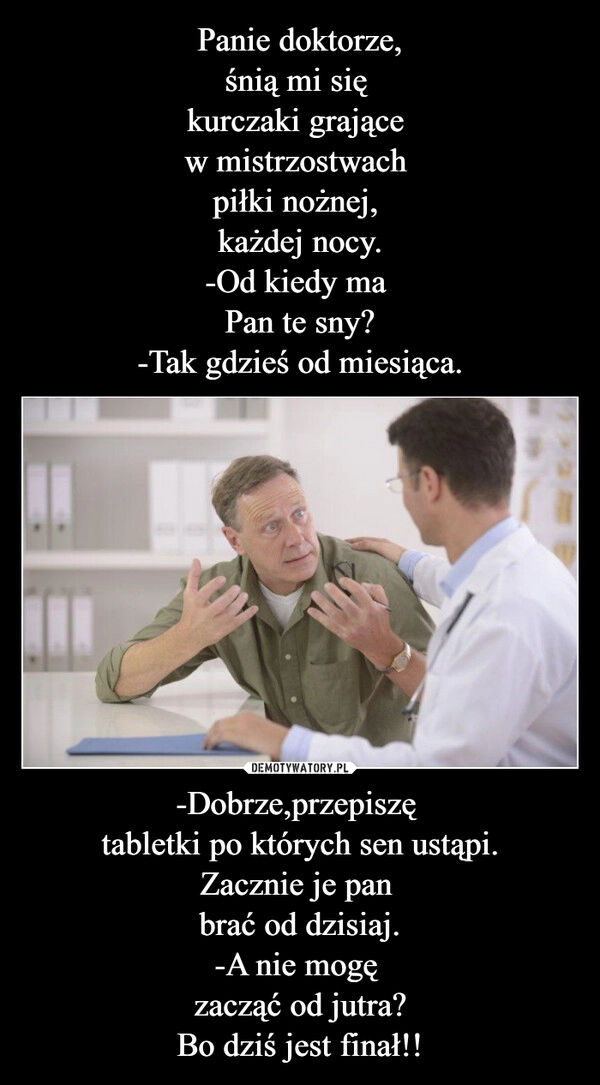 
    Panie doktorze,
śnią mi się 
kurczaki grające 
w mistrzostwach 
piłki nożnej, 
każdej nocy.
-Od kiedy ma 
Pan te sny?
-Tak gdzieś od miesiąca. -Dobrze,przepiszę 
tabletki po których sen ustąpi.
Zacznie je pan 
brać od dzisiaj.
-A nie mogę 
zacząć od jutra?
Bo dziś jest finał!!