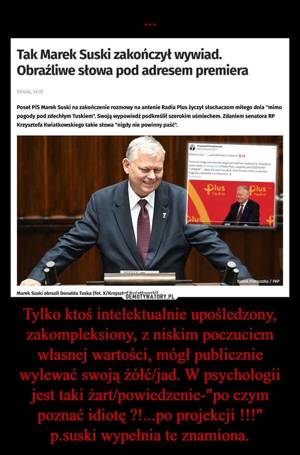 
    ... Tylko ktoś intelektualnie upośledzony, zakompleksiony, z niskim poczuciem własnej wartości, mógł publicznie wylewać swoją żółć/jad. W psychologii jest taki żart/powiedzenie-"po czym poznać idiotę ?!...po projekcji !!!"
p.suski wypełnia te znamiona.