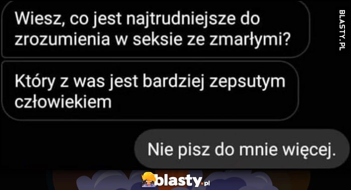 
    Co jest najtrudniejsze do zrozumienia w sksie ze zmarłymi? Który z was jest bardziej zepsutym człowiekiem