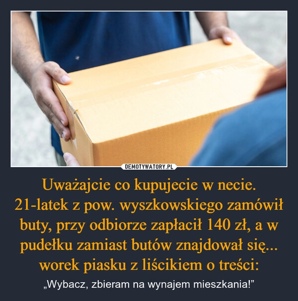 
    Uważajcie co kupujecie w necie. 21-latek z pow. wyszkowskiego zamówił buty, przy odbiorze zapłacił 140 zł, a w pudełku zamiast butów znajdował się... worek piasku z liścikiem o treści: