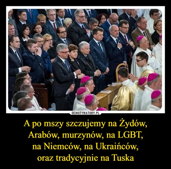 
    A po mszy szczujemy na Żydów, Arabów, murzynów, na LGBT, na Niemców, na Ukraińców, oraz tradycyjnie na Tuska