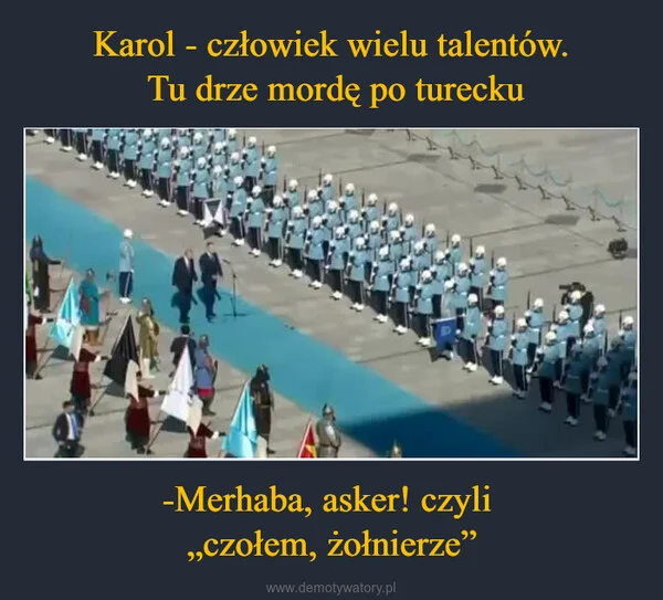 
    Karol - człowiek wielu talentów. Tu drze mordę po turecku -Merhaba, asker! czyli „czołem, żołnierze”