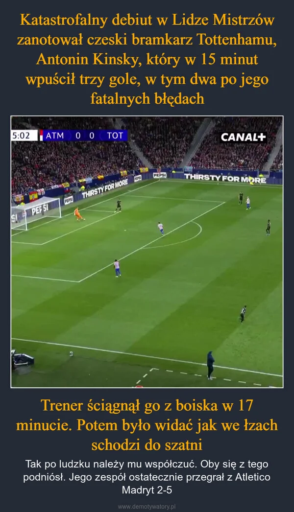 
    Katastrofalny debiut w Lidze Mistrzów zanotował czeski bramkarz Tottenhamu, Antonin Kinsky, który w 15 minut wpuścił trzy gole, w tym dwa po jego fatalnych błędach Trener ściągnął go z boiska w 17 minucie. Potem było widać jak we łzach schodzi do szatni