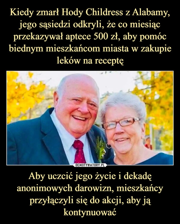 
    Kiedy zmarł Hody Childress z Alabamy, jego sąsiedzi odkryli, że co miesiąc przekazywał aptece 500 zł, aby pomóc biednym mieszkańcom miasta w zakupie leków na receptę Aby uczcić jego życie i dekadę anonimowych darowizn, mieszkańcy przyłączyli się do akcji, aby ją kontynuować