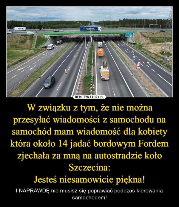 
    W związku z tym, że nie można przesyłać wiadomości z samochodu na samochód mam wiadomość dla kobiety która około 14 jadać bordowym Fordem zjechała za mną na autostradzie koło Szczecina:
Jesteś niesamowicie piękna!