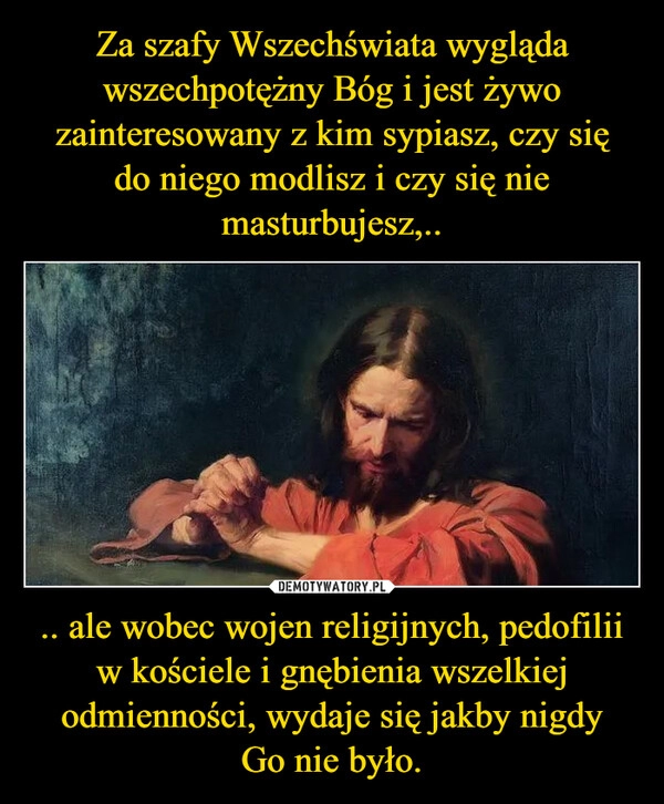 
    Za szafy Wszechświata wygląda wszechpotężny Bóg i jest żywo zainteresowany z kim sypiasz, czy się do niego modlisz i czy się nie masturbujesz,.. .. ale wobec wojen religijnych, pedofilii w kościele i gnębienia wszelkiej odmienności, wydaje się jakby nigdy Go nie było.