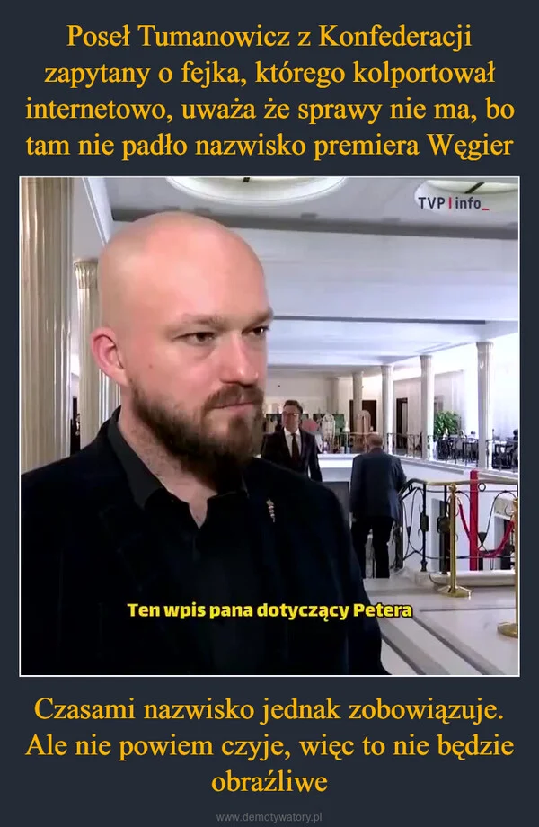 
    Poseł Tumanowicz z Konfederacji zapytany o fejka, którego kolportował internetowo, uważa że sprawy nie ma, bo tam nie padło nazwisko premiera Węgier Czasami nazwisko jednak zobowiązuje. Ale nie powiem czyje, więc to nie będzie obraźliwe