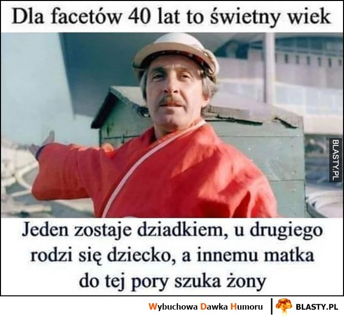 
    Dla facetów 40 lat to świetny wiek, jeden zostaje dziadkiem, u drugiego rodzi się dziecko, a innemu matka do tej pory szuka żony