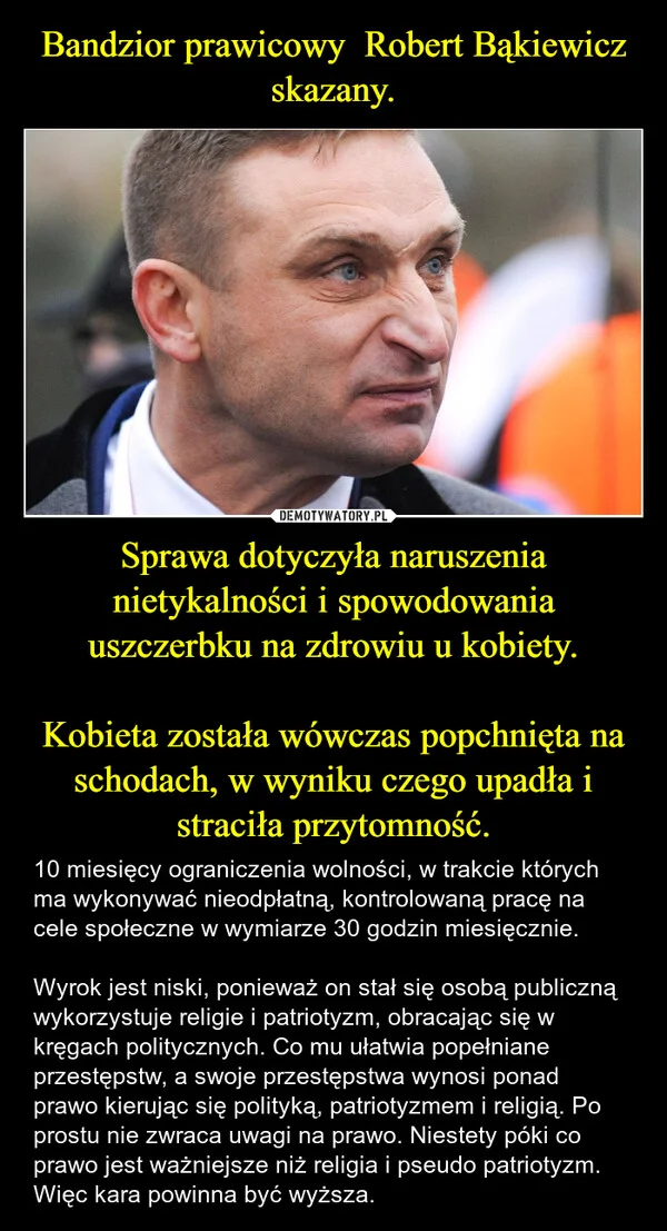 
    Bandzior prawicowy Robert Bąkiewicz skazany. Sprawa dotyczyła naruszenia nietykalności i spowodowania uszczerbku na zdrowiu u kobiety. Kobieta została wówczas popchnięta na schodach, w wyniku czego upadła i straciła przytomność.