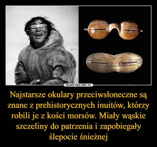 
    Najstarsze okulary przeciwsłoneczne są znane z prehistorycznych inuitów, którzy robili je z kości morsów. Miały wąskie szczeliny do patrzenia i zapobiegały ślepocie śnieżnej
