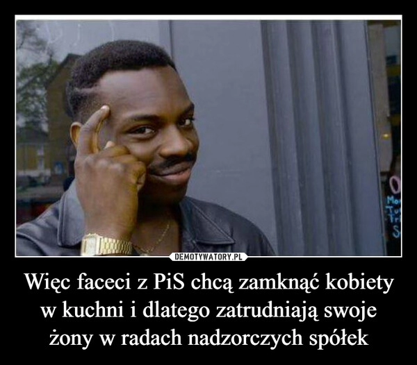 
    Więc faceci z PiS chcą zamknąć kobiety w kuchni i dlatego zatrudniają swoje żony w radach nadzorczych spółek