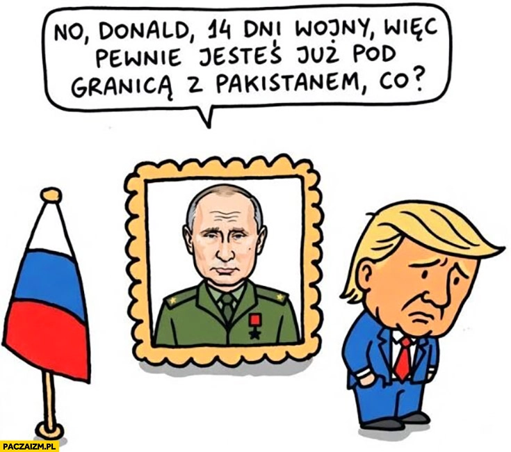 
    Putin do Trumpa: no Donald, 14 dni wojny więc pewnie jesteś już pod granicą z Pakistanem co?