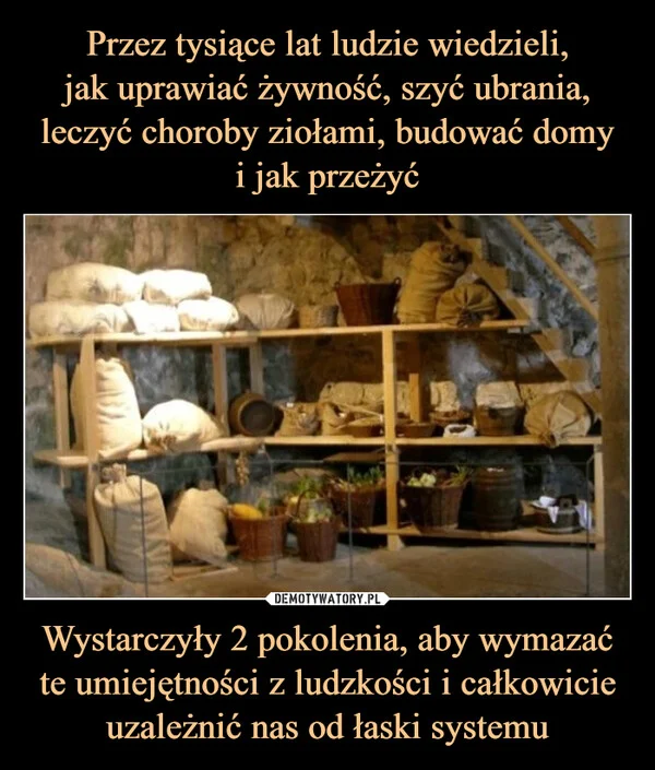
    Przez tysiące lat ludzie wiedzieli, jak uprawiać żywność, szyć ubrania, leczyć choroby ziołami, budować domy i jak przeżyć Wystarczyły 2 pokolenia, aby wymazać te umiejętności z ludzkości i całkowicie uzależnić nas od łaski systemu
