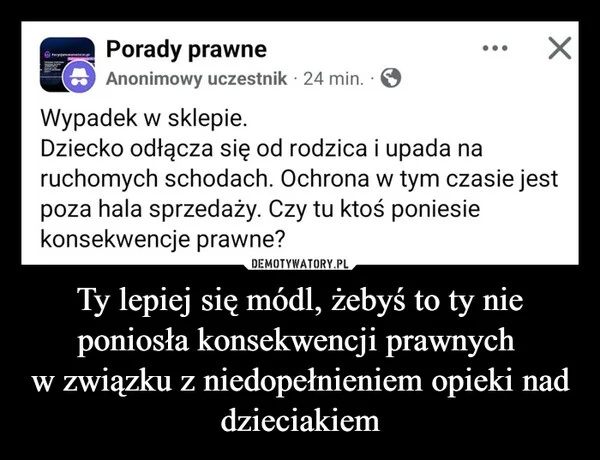Ty lepiej się módl, żebyś to ty nie poniosła konsekwencji prawnych w związku z niedopełnieniem opieki nad dzieciakiem