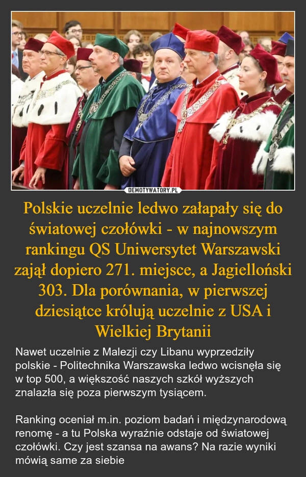
    Polskie uczelnie ledwo załapały się do światowej czołówki - w najnowszym rankingu QS Uniwersytet Warszawski zajął dopiero 271. miejsce, a Jagielloński 303. Dla porównania, w pierwszej dziesiątce królują uczelnie z USA i Wielkiej Brytanii