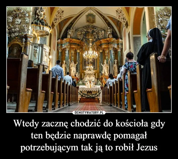 
    Wtedy zacznę chodzić do kościoła gdy ten będzie naprawdę pomagał potrzebującym tak ją to robił Jezus