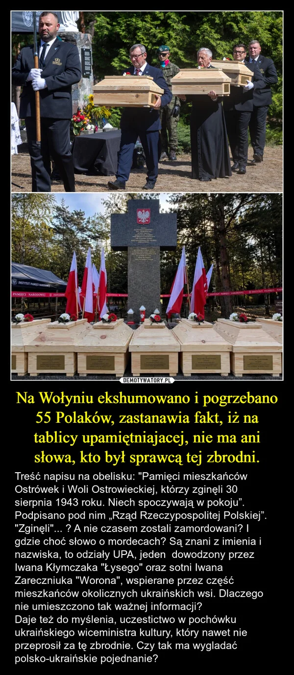 
    Na Wołyniu ekshumowano i pogrzebano 55 Polaków, zastanawia fakt, iż na tablicy upamiętniajacej, nie ma ani słowa, kto był sprawcą tej zbrodni.