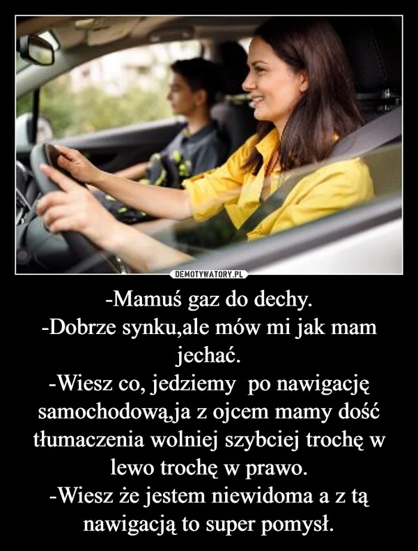-Mamuś gaz do dechy. -Dobrze synku,ale mów mi jak mam jechać. -Wiesz co, jedziemy po nawigację samochodową,ja z ojcem mamy dość tłumaczenia wolniej szybciej trochę w lewo trochę w prawo. -Wiesz że jestem niewidoma a z tą nawigacją to super pomysł.
